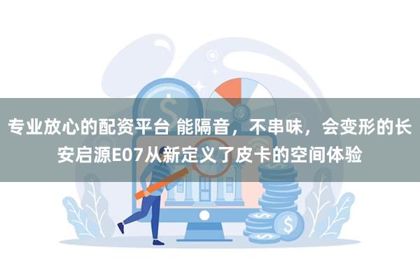 专业放心的配资平台 能隔音，不串味，会变形的长安启源E07从新定义了皮卡的空间体验