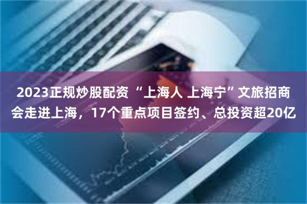 2023正规炒股配资 “上海人 上海宁”文旅招商会走进上海，17个重点项目签约、总投资超20亿