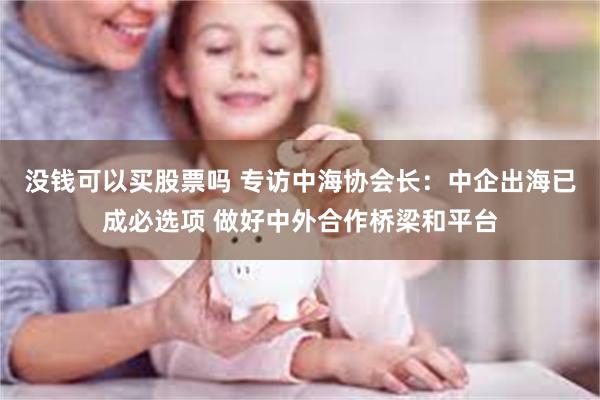 没钱可以买股票吗 专访中海协会长：中企出海已成必选项 做好中外合作桥梁和平台