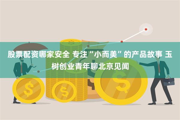 股票配资哪家安全 专注“小而美”的产品故事 玉树创业青年聊北京见闻