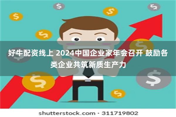 好牛配资线上 2024中国企业家年会召开 鼓励各类企业共筑新质生产力