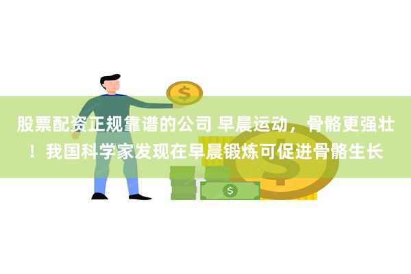 股票配资正规靠谱的公司 早晨运动，骨骼更强壮！我国科学家发现在早晨锻炼可促进骨骼生长