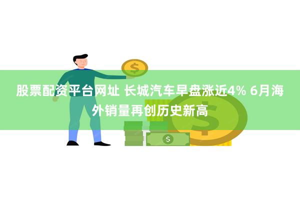 股票配资平台网址 长城汽车早盘涨近4% 6月海外销量再创历史新高