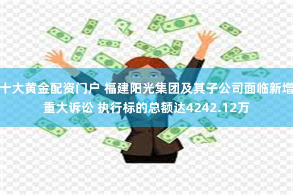 十大黄金配资门户 福建阳光集团及其子公司面临新增重大诉讼 执行标的总额达4242.12万