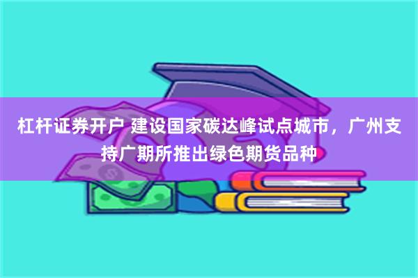 杠杆证券开户 建设国家碳达峰试点城市，广州支持广期所推出绿色期货品种