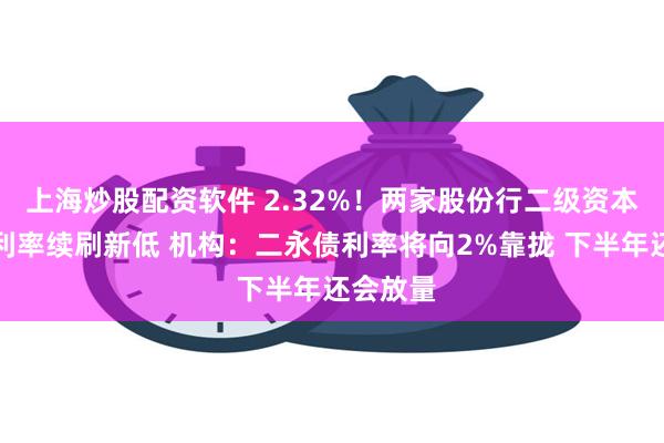 上海炒股配资软件 2.32%！两家股份行二级资本债发行利率续刷新低 机构：二永债利率将向2%靠拢 下半年还会放量