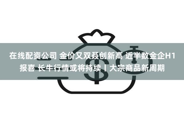 在线配资公司 金价又双叒创新高 近半数金企H1报喜 长牛行情或将持续丨大宗商品新周期