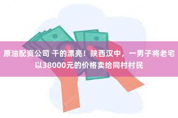 原油配资公司 干的漂亮！陕西汉中，一男子将老宅以38000元的价格卖给同村村民