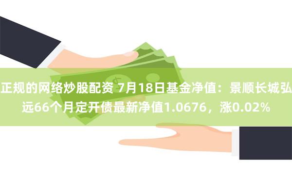 正规的网络炒股配资 7月18日基金净值：景顺长城弘远66个月定开债最新净值1.0676，涨0.02%