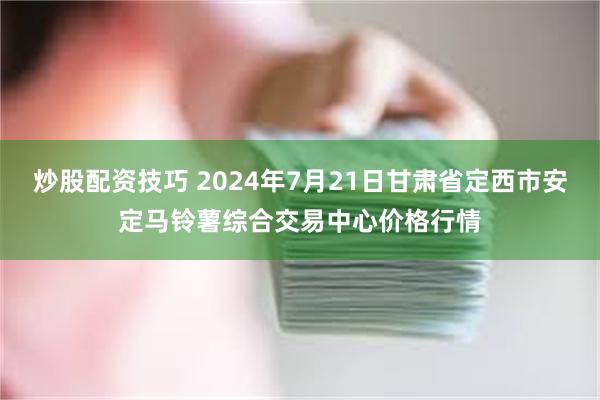 炒股配资技巧 2024年7月21日甘肃省定西市安定马铃薯综合交易中心价格行情