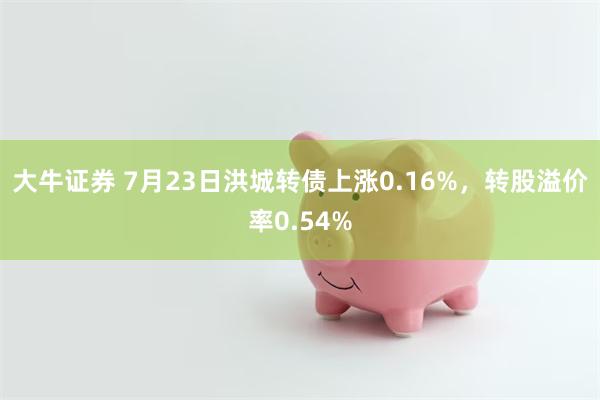 大牛证券 7月23日洪城转债上涨0.16%，转股溢价率0.54%