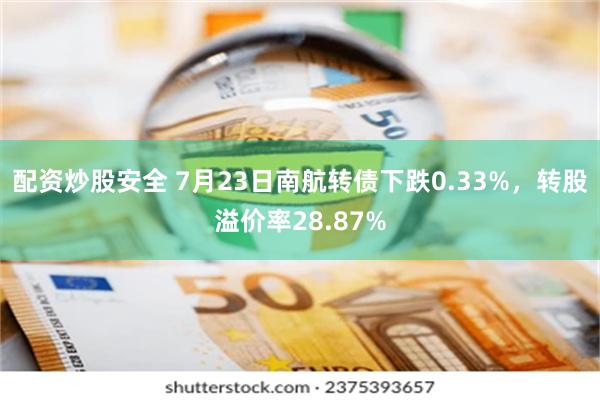 配资炒股安全 7月23日南航转债下跌0.33%，转股溢价率28.87%