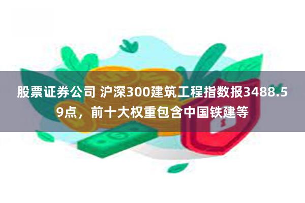 股票证券公司 沪深300建筑工程指数报3488.59点，前十大权重包含中国铁建等