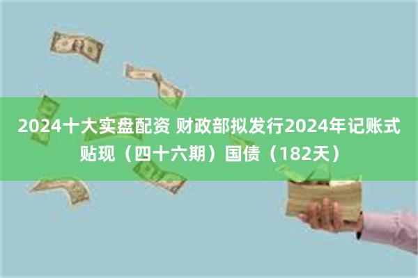 2024十大实盘配资 财政部拟发行2024年记账式贴现（四十六期）国债（182天）