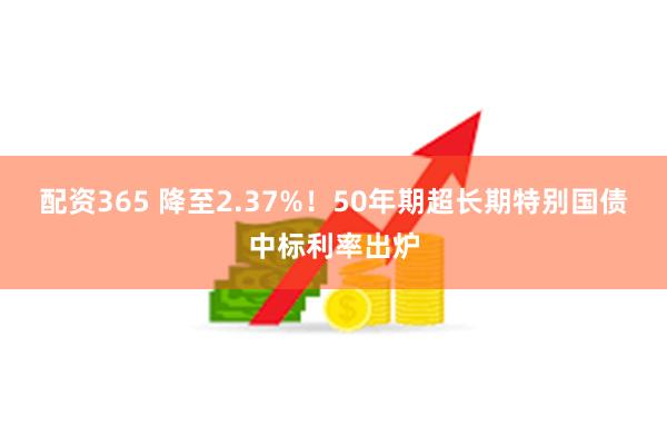 配资365 降至2.37%！50年期超长期特别国债中标利率出炉