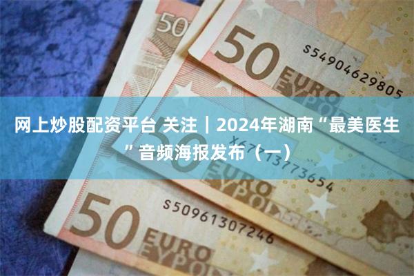 网上炒股配资平台 关注｜2024年湖南“最美医生”音频海报发布（一）