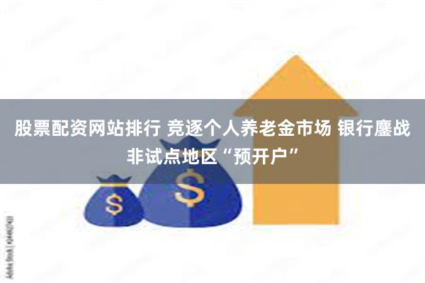 股票配资网站排行 竞逐个人养老金市场 银行鏖战非试点地区“预开户”