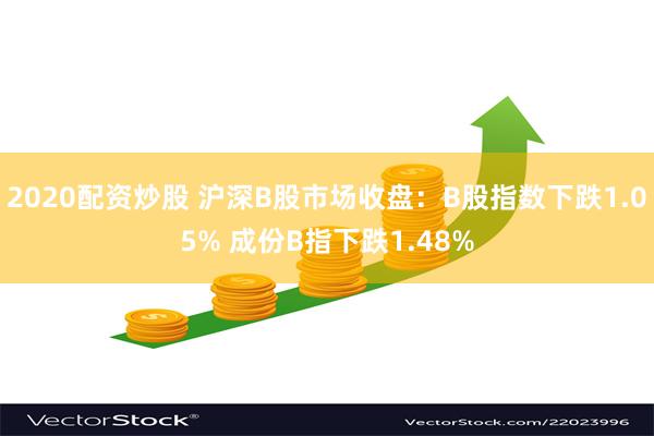 2020配资炒股 沪深B股市场收盘：B股指数下跌1.05% 成份B指下跌1.48%