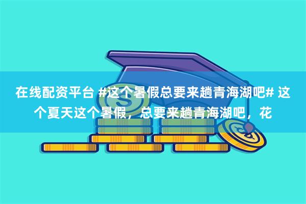 在线配资平台 #这个暑假总要来趟青海湖吧# 这个夏天这个暑假，总要来趟青海湖吧，花