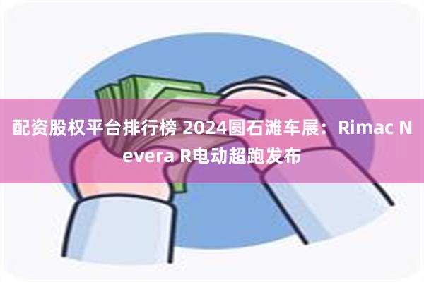 配资股权平台排行榜 2024圆石滩车展：Rimac Nevera R电动超跑发布