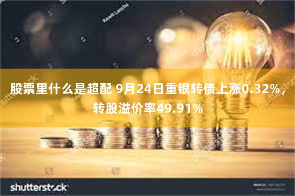 股票里什么是超配 9月24日重银转债上涨0.32%，转股溢价率49.91%