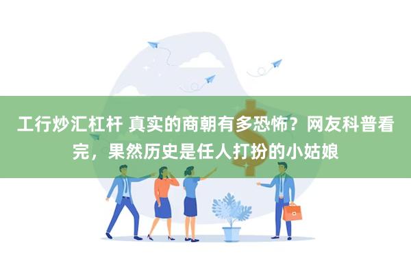 工行炒汇杠杆 真实的商朝有多恐怖？网友科普看完，果然历史是任人打扮的小姑娘