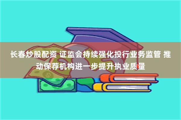 长春炒股配资 证监会持续强化投行业务监管 推动保荐机构进一步提升执业质量