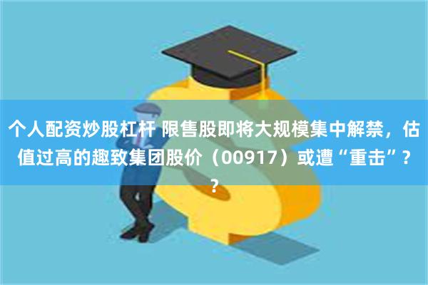 个人配资炒股杠杆 限售股即将大规模集中解禁，估值过高的趣致集团股价（00917）或遭“重击”？