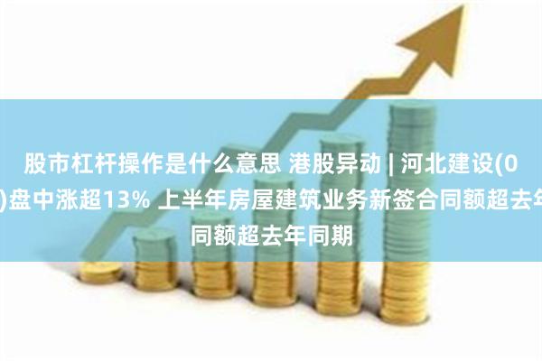 股市杠杆操作是什么意思 港股异动 | 河北建设(01727)盘中涨超13% 上半年房屋建筑业务新签合同额超去年同期