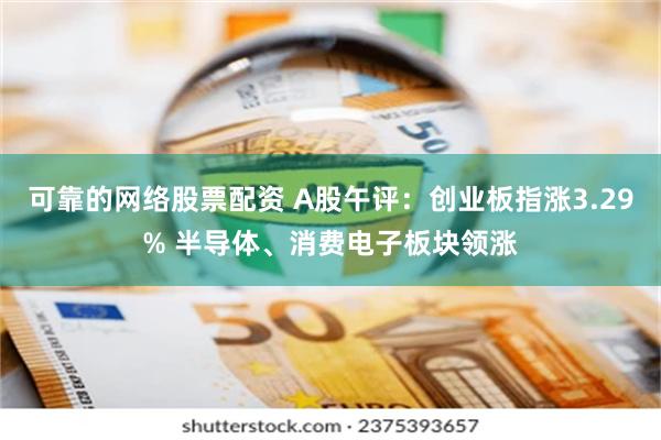 可靠的网络股票配资 A股午评：创业板指涨3.29% 半导体、消费电子板块领涨