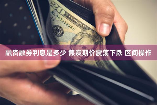 融资融券利息是多少 焦炭期价震荡下跌 区间操作