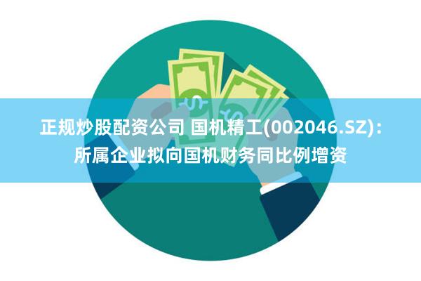 正规炒股配资公司 国机精工(002046.SZ)：所属企业拟向国机财务同比例增资