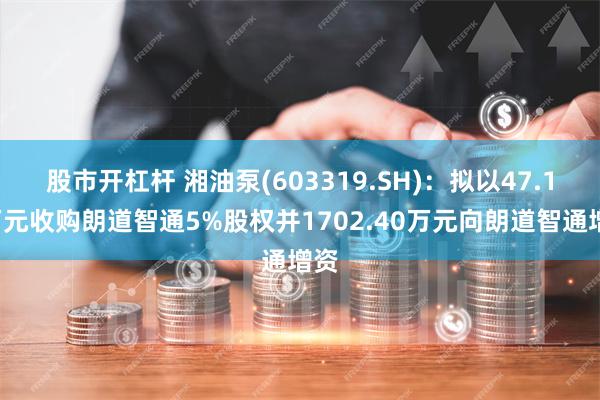 股市开杠杆 湘油泵(603319.SH)：拟以47.17万元收购朗道智通5%股权并1702.40万元向朗道智通增资