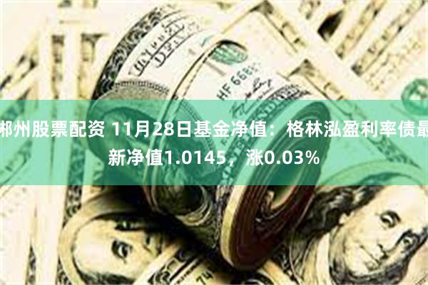 郴州股票配资 11月28日基金净值：格林泓盈利率债最新净值1.0145，涨0.03%