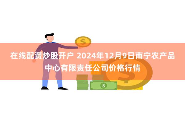 在线配资炒股开户 2024年12月9日南宁农产品中心有限责任公司价格行情