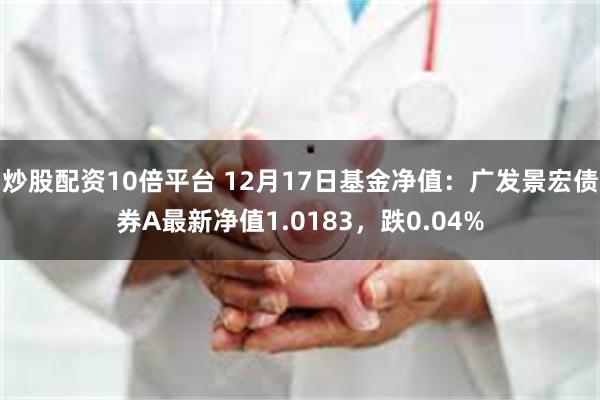 炒股配资10倍平台 12月17日基金净值：广发景宏债券A最新净值1.0183，跌0.04%