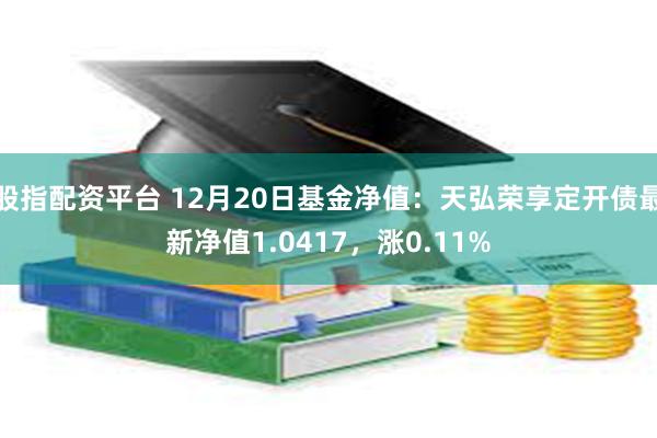 股指配资平台 12月20日基金净值：天弘荣享定开债最新净值1.0417，涨0.11%