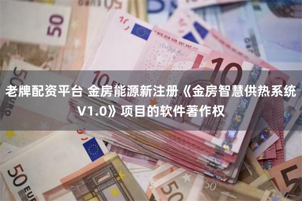 老牌配资平台 金房能源新注册《金房智慧供热系统V1.0》项目的软件著作权