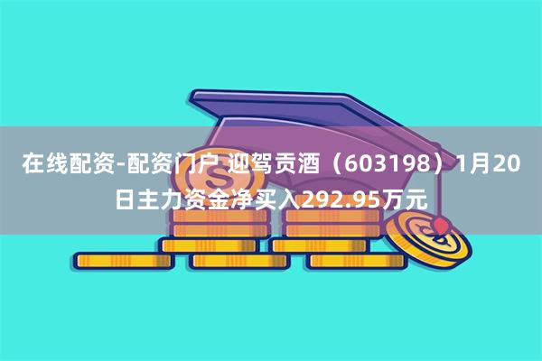 在线配资-配资门户 迎驾贡酒（603198）1月20日主力资金净买入292.95万元