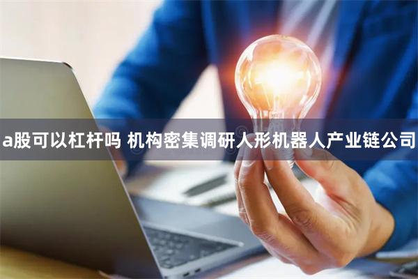 a股可以杠杆吗 机构密集调研人形机器人产业链公司