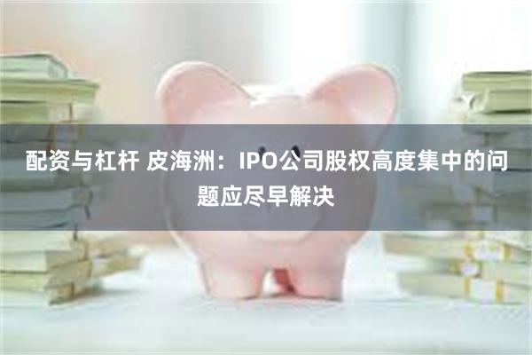 配资与杠杆 皮海洲：IPO公司股权高度集中的问题应尽早解决