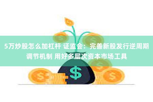 5万炒股怎么加杠杆 证监会：完善新股发行逆周期调节机制 用好多层次资本市场工具