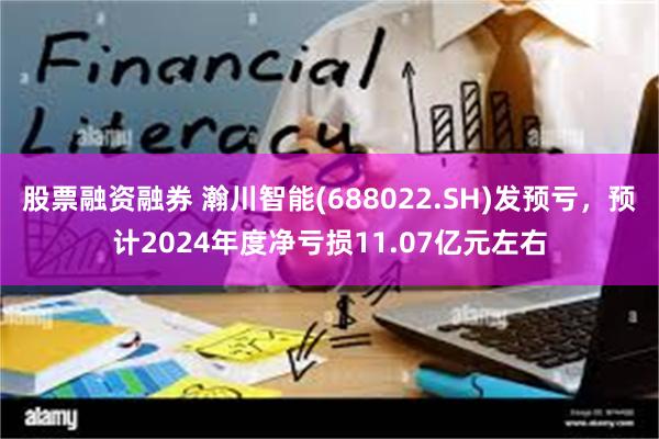 股票融资融券 瀚川智能(688022.SH)发预亏，预计2024年度净亏损11.07亿元左右