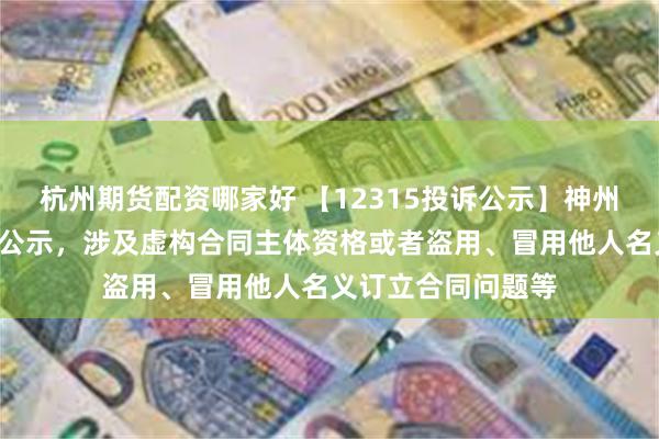 杭州期货配资哪家好 【12315投诉公示】神州数码新增3件投诉公示，涉及虚构合同主体资格或者盗用、冒用他人名义订立合同问题等