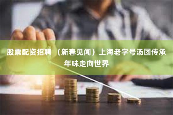 股票配资招聘 （新春见闻）上海老字号汤团传承年味走向世界