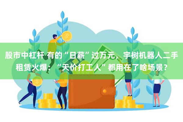 股市中杠杆 有的“日薪”过万元，宇树机器人二手租赁火爆：“天价打工人”都用在了啥场景？