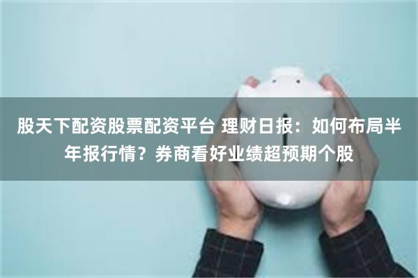 股天下配资股票配资平台 理财日报：如何布局半年报行情？券商看好业绩超预期个股