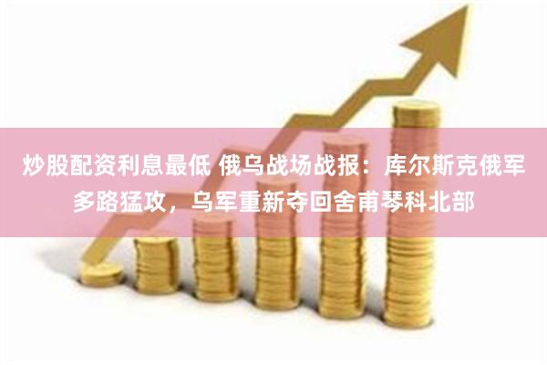 炒股配资利息最低 俄乌战场战报：库尔斯克俄军多路猛攻，乌军重新夺回舍甫琴科北部