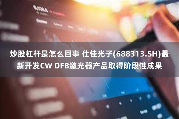 炒股杠杆是怎么回事 仕佳光子(688313.SH)最新开发CW DFB激光器产品取得阶段性成果